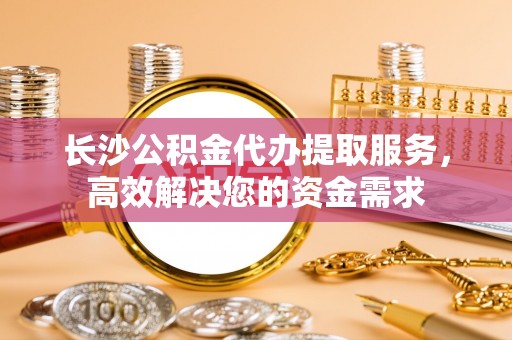宿城长沙公积金代办提取服务，高效解决您的资金需求