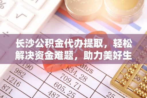 宿城长沙公积金代办提取，轻松解决资金难题，助力美好生活