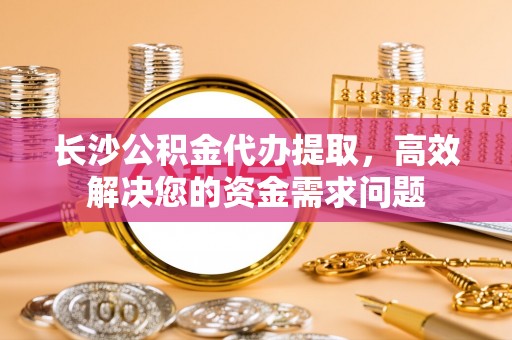 宿城长沙公积金代办提取，高效解决您的资金需求问题