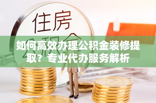 宿城如何高效办理公积金装修提取？专业代办服务解析