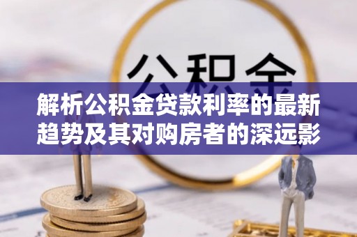 宿城解析公积金贷款利率的最新趋势及其对购房者的深远影响