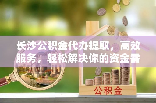 宿城长沙公积金代办提取，高效服务，轻松解决你的资金需求