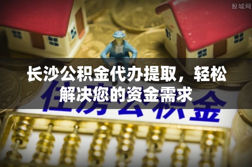 宿城长沙公积金代办提取，轻松解决您的资金需求