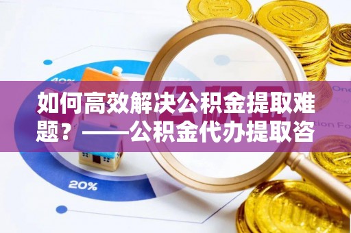 宿城如何高效解决公积金提取难题？——公积金代办提取咨询服务全解析