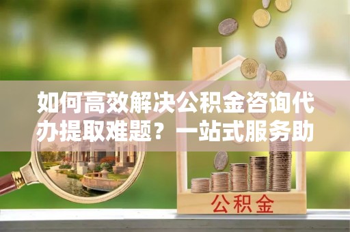 宿城如何高效解决公积金咨询代办提取难题？一站式服务助您轻松搞定