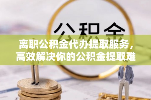 宿城离职公积金代办提取服务，高效解决你的公积金提取难题