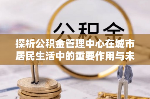 宿城探析公积金管理中心在城市居民生活中的重要作用与未来发展趋势