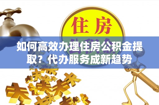 宿城如何高效办理住房公积金提取？代办服务成新趋势