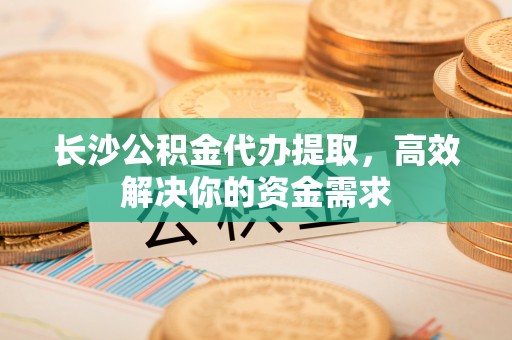 宿城长沙公积金代办提取，高效解决你的资金需求