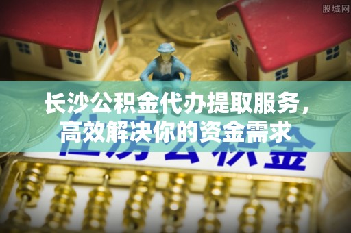 宿城长沙公积金代办提取服务，高效解决你的资金需求