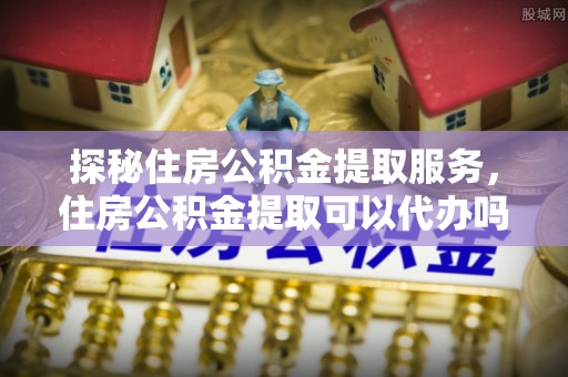 宿城探秘住房公积金提取服务，住房公积金提取可以代办吗的全方位解析