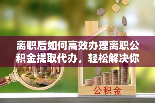 宿城离职后如何高效办理离职公积金提取代办，轻松解决你的后顾之忧