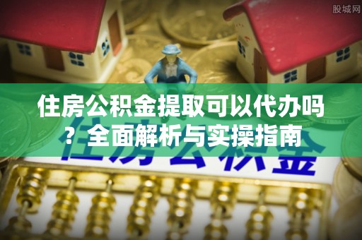 宿城住房公积金提取可以代办吗？全面解析与实操指南