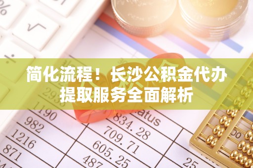 宿城简化流程！长沙公积金代办提取服务全面解析