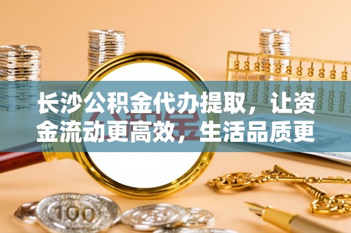 宿城长沙公积金代办提取，让资金流动更高效，生活品质更优越