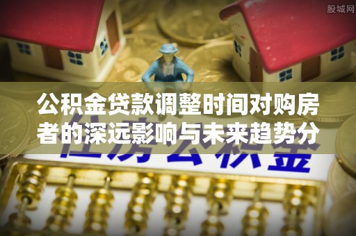 宿城公积金贷款调整时间对购房者的深远影响与未来趋势分析